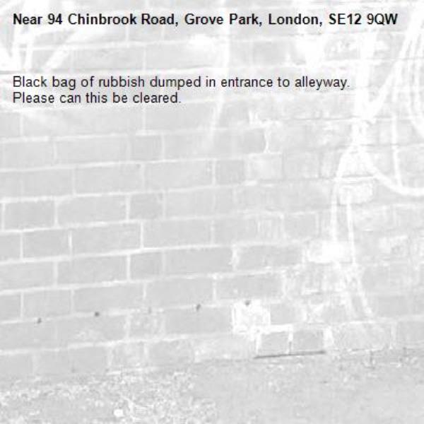 Black bag of rubbish dumped in entrance to alleyway.
Please can this be cleared.
-94 Chinbrook Road, Grove Park, London, SE12 9QW