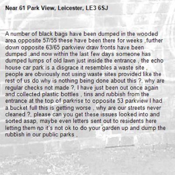 A number of black bags have been dumped in the wooded area opposite 57/55 these have been there for weeks ,further down opposite 63/65 parkview draw fronts have been dumped ,and now within the last few days someone has dumped lumps of old lawn just inside the entrance , the echo house car park is a disgrace it resembles a waste site , people are obviously not using waste sites provided like the rest of us do why is nothing being done about this ?, why are regular checks not made ?, I have just been out once again and collected plastic bottles , tins and rubbish from the entrance at the top of parkrise to opposite 53 parkview I had a bucket full this is getting worse , why are our streets never cleaned ?, please can you get these issues looked into and sorted asap, maybe even letters sent out to residents here letting them no it’s not ok to do your garden up and dump the rubbish in our public parks ,-61 Park View, Leicester, LE3 6SJ