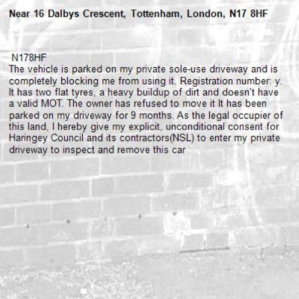  N178HF
The vehicle is parked on my private sole-use driveway and is completely blocking me from using it. Registration number: y. It has two flat tyres, a heavy buildup of dirt and doesn't have a valid MOT. The owner has refused to move it It has been parked on my driveway for 9 months. As the legal occupier of this land, I hereby give my explicit, unconditional consent for Haringey Council and its contractors(NSL) to enter my private driveway to inspect and remove this car -16 Dalbys Crescent, Tottenham, London, N17 8HF