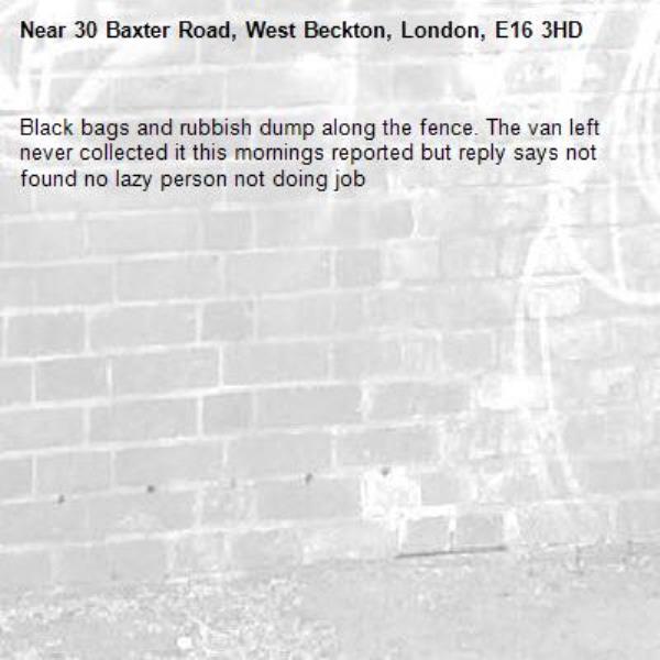 Black bags and rubbish dump along the fence. The van left never collected it this mornings reported but reply says not found no lazy person not doing job -30 Baxter Road, West Beckton, London, E16 3HD