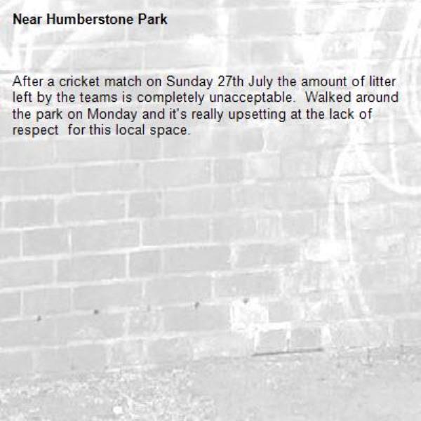 After a cricket match on Sunday 27th July the amount of litter left by the teams is completely unacceptable.  Walked around the park on Monday and it&#39;s really upsetting at the lack of respect  for this local space.-Humberstone Park