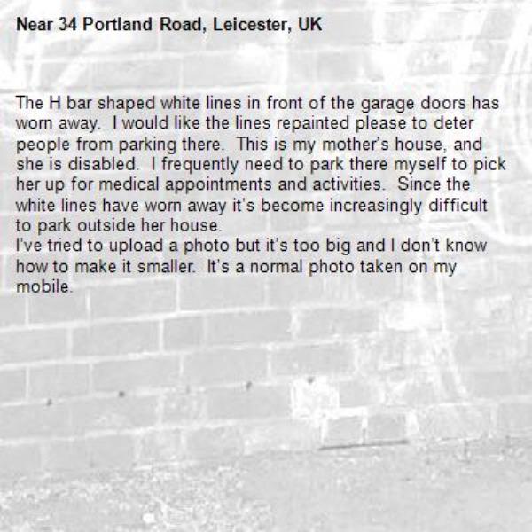 The H bar shaped white lines in front of the garage doors has worn away.  I would like the lines repainted please to deter people from parking there.  This is my mother’s house, and she is disabled.  I frequently need to park there myself to pick her up for medical appointments and activities.  Since the white lines have worn away it’s become increasingly difficult to park outside her house.  
I’ve tried to upload a photo but it’s too big and I don’t know how to make it smaller.  It’s a normal photo taken on my mobile. -34 Portland Road, Leicester, UK