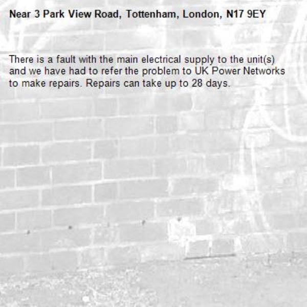 There is a fault with the main electrical supply to the unit(s) and we have had to refer the problem to UK Power Networks to make repairs. Repairs can take up to 28 days.-3 Park View Road, Tottenham, London, N17 9EY