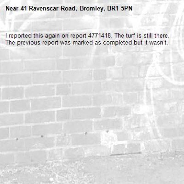 I reported this again on report 4771418. The turf is still there. The previous report was marked as completed but it wasn’t. -41 Ravenscar Road, Bromley, BR1 5PN