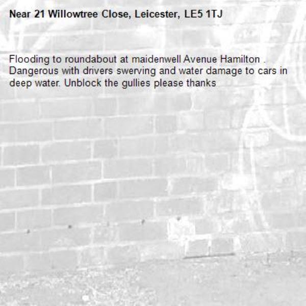 Flooding to roundabout at maidenwell Avenue Hamilton . Dangerous with drivers swerving and water damage to cars in deep water. Unblock the gullies please thanks -21 Willowtree Close, Leicester, LE5 1TJ