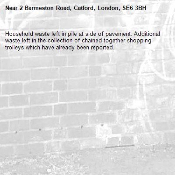 Household waste left in pile at side of pavement. Additional waste left in the collection of chained together shopping trolleys which have already been reported.-2 Barmeston Road, Catford, London, SE6 3BH