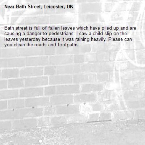 Bath street is full of fallen leaves which have piled up and are causing a danger to pedestrians. I saw a child slip on the leaves yesterday because it was raining heavily. Please can you clean the roads and footpaths. -Bath Street, Leicester, UK
