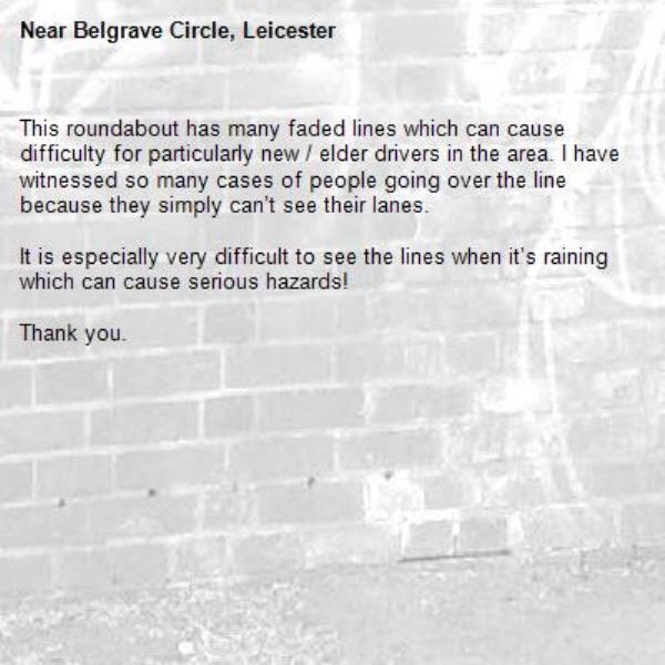 This roundabout has many faded lines which can cause difficulty for particularly new / elder drivers in the area. I have witnessed so many cases of people going over the line because they simply can’t see their lanes.

It is especially very difficult to see the lines when it’s raining which can cause serious hazards!

Thank you.-Belgrave Circle, Leicester