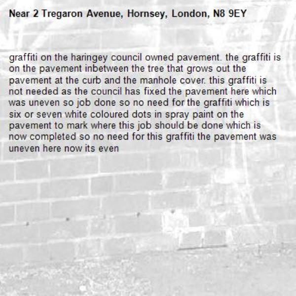 graffiti on the haringey council owned pavement. the graffiti is on the pavement inbetween the tree that grows out the pavement at the curb and the manhole cover. this graffiti is not needed as the council has fixed the pavement here which was uneven so job done so no need for the graffiti which is six or seven white coloured dots in spray paint on the pavement to mark where this job should be done which is now completed so no need for this graffiti the pavement was uneven here now its even-2 Tregaron Avenue, Hornsey, London, N8 9EY