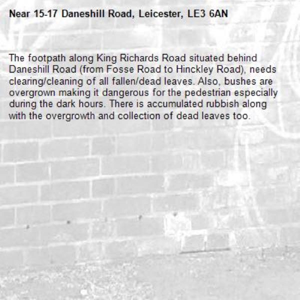 The footpath along King Richards Road situated behind Daneshill Road (from Fosse Road to Hinckley Road), needs clearing/cleaning of all fallen/dead leaves. Also, bushes are overgrown making it dangerous for the pedestrian especially during the dark hours. There is accumulated rubbish along with the overgrowth and collection of dead leaves too. -15-17 Daneshill Road, Leicester, LE3 6AN