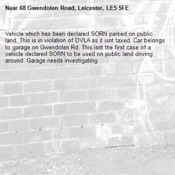 Vehicle which has been declared SORN parked on public land. This is in violation of DVLA as it isnt taxed. Car belongs to garage on Gwendolen Rd. This isnt the first case of a vehicle declared SORN to be used on public land driving around. Garage needs investigating.-68 Gwendolen Road, Leicester, LE5 5FE