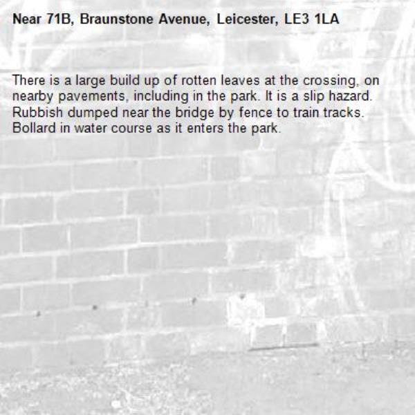 There is a large build up of rotten leaves at the crossing, on nearby pavements, including in the park. It is a slip hazard.
Rubbish dumped near the bridge by fence to train tracks.
Bollard in water course as it enters the park.-71B, Braunstone Avenue, Leicester, LE3 1LA