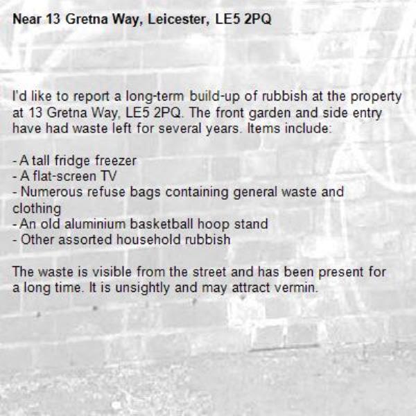 
I’d like to report a long‑term build‑up of rubbish at the property at 13 Gretna Way, LE5 2PQ. The front garden and side entry have had waste left for several years. Items include:

- A tall fridge freezer  
- A flat‑screen TV  
- Numerous refuse bags containing general waste and clothing  
- An old aluminium basketball hoop stand  
- Other assorted household rubbish  

The waste is visible from the street and has been present for a long time. It is unsightly and may attract vermin. -13 Gretna Way, Leicester, LE5 2PQ