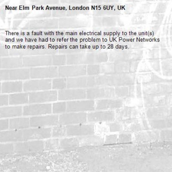 There is a fault with the main electrical supply to the unit(s) and we have had to refer the problem to UK Power Networks to make repairs. Repairs can take up to 28 days.-Elm Park Avenue, London N15 6UY, UK
