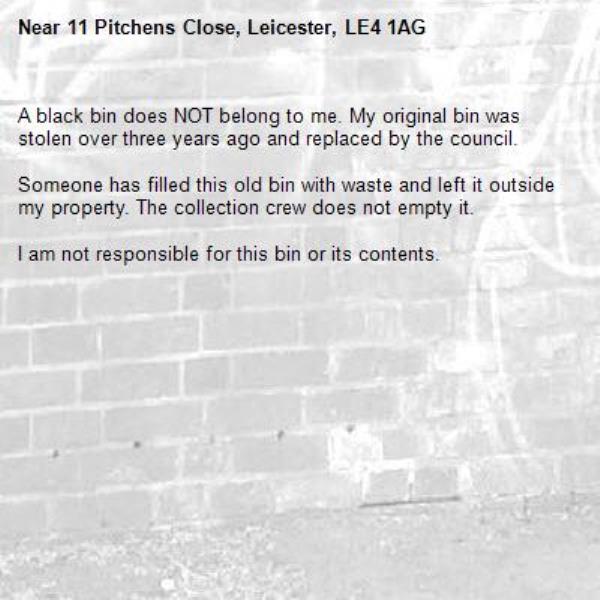 A black bin does NOT belong to me. My original bin was stolen over three years ago and replaced by the council.

Someone has filled this old bin with waste and left it outside my property. The collection crew does not empty it.

I am not responsible for this bin or its contents.-11 Pitchens Close, Leicester, LE4 1AG