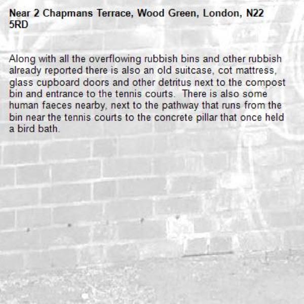 Along with all the overflowing rubbish bins and other rubbish already reported there is also an old suitcase, cot mattress, glass cupboard doors and other detritus next to the compost bin and entrance to the tennis courts.  There is also some human faeces nearby, next to the pathway that runs from the bin near the tennis courts to the concrete pillar that once held a bird bath.  -2 Chapmans Terrace, Wood Green, London, N22 5RD
