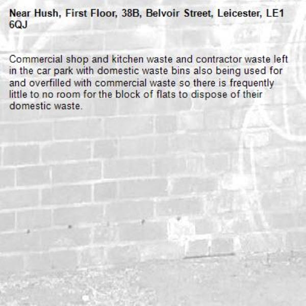 Commercial shop and kitchen waste and contractor waste left in the car park with domestic waste bins also being used for and overfilled with commercial waste so there is frequently little to no room for the block of flats to dispose of their domestic waste. -Hush, First Floor, 38B, Belvoir Street, Leicester, LE1 6QJ