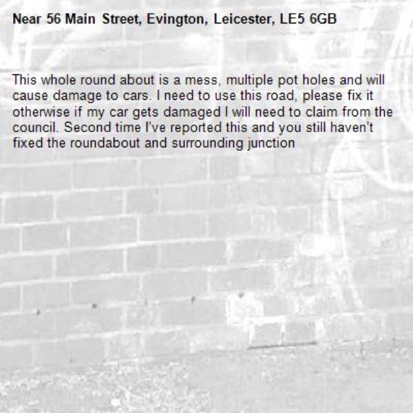 This whole round about is a mess, multiple pot holes and will cause damage to cars. I need to use this road, please fix it otherwise if my car gets damaged I will need to claim from the council. Second time I’ve reported this and you still haven’t fixed the roundabout and surrounding junction-56 Main Street, Evington, Leicester, LE5 6GB