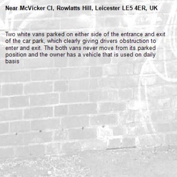 Two white vans parked on either side of the entrance and exit of the car park, which clearly giving drivers obstruction to enter and exit. The both vans never move from its parked position and the owner has a vehicle that is used on daily basis-McVicker Cl, Rowlatts Hill, Leicester LE5 4ER, UK