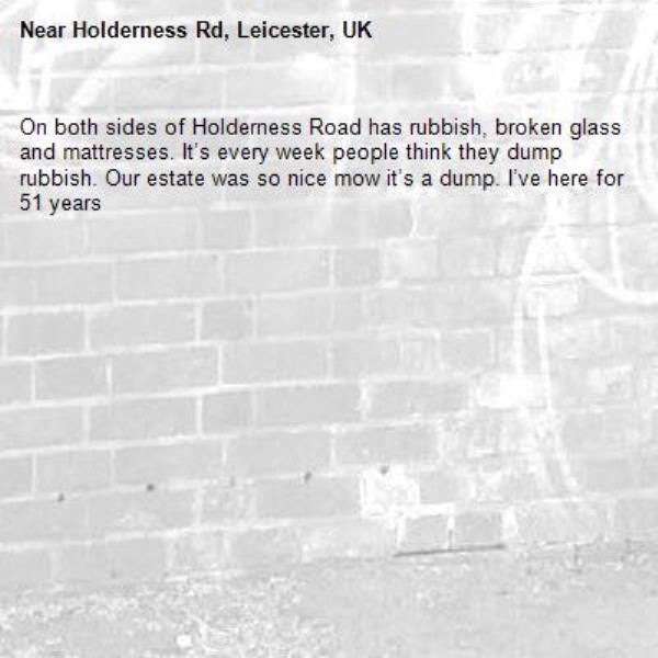 On both sides of Holderness Road has rubbish, broken glass and mattresses. It’s every week people think they dump rubbish. Our estate was so nice mow it’s a dump. I’ve here for 51 years -Holderness Rd, Leicester, UK