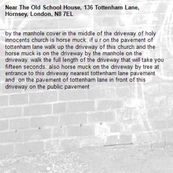 by the manhole cover in the middle of the driveway of holy innocents church is horse muck. if u r on the pavement of tottenham lane walk up the driveway of this church and the horse muck is on the driveway by the manhole on the driveway. walk the full length of the driveway that will take you fifteen seconds. also horse muck on the driveway by tree at entrance to this driveway nearest tottenham lane pavement and  on the pavement of tottenham lane in front of this driveway on the public pavement -The Old School House, 136 Tottenham Lane, Hornsey, London, N8 7EL