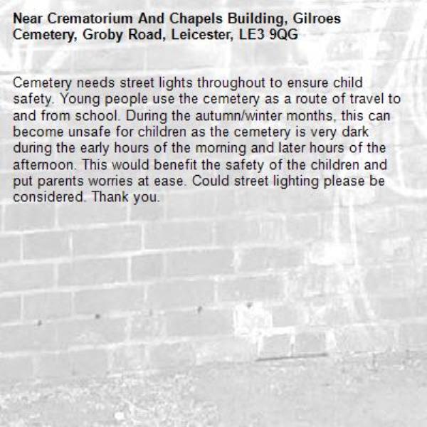 Cemetery needs street lights throughout to ensure child safety. Young people use the cemetery as a route of travel to and from school. During the autumn/winter months, this can become unsafe for children as the cemetery is very dark during the early hours of the morning and later hours of the afternoon. This would benefit the safety of the children and put parents worries at ease. Could street lighting please be considered. Thank you. -Crematorium And Chapels Building, Gilroes Cemetery, Groby Road, Leicester, LE3 9QG
