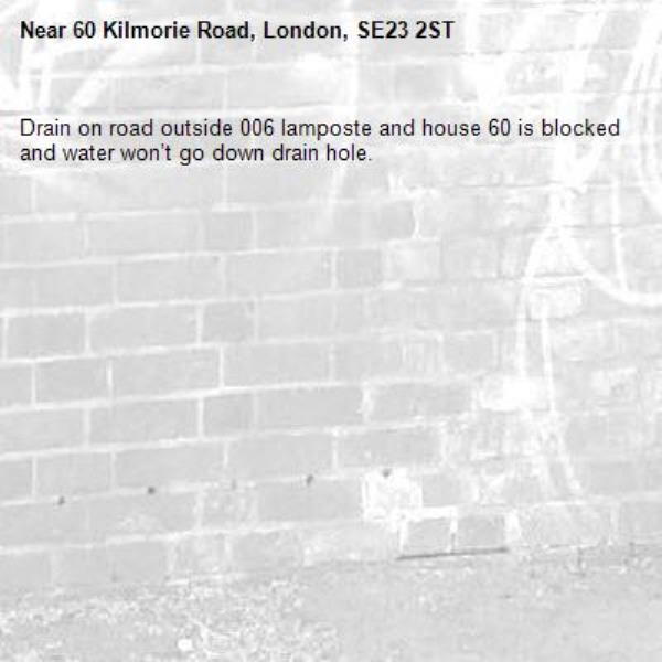 Drain on road outside 006 lamposte and house 60 is blocked and water won’t go down drain hole. -60 Kilmorie Road, London, SE23 2ST