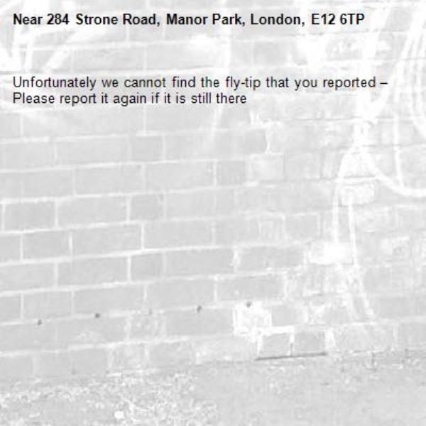 Unfortunately we cannot find the fly-tip that you reported – Please report it again if it is still there-284 Strone Road, Manor Park, London, E12 6TP
