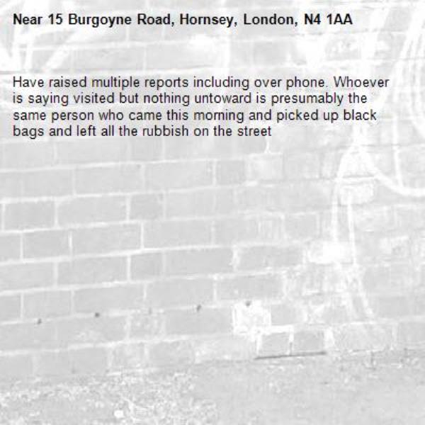 Have raised multiple reports including over phone. Whoever is saying visited but nothing untoward is presumably the same person who came this morning and picked up black bags and left all the rubbish on the street-15 Burgoyne Road, Hornsey, London, N4 1AA