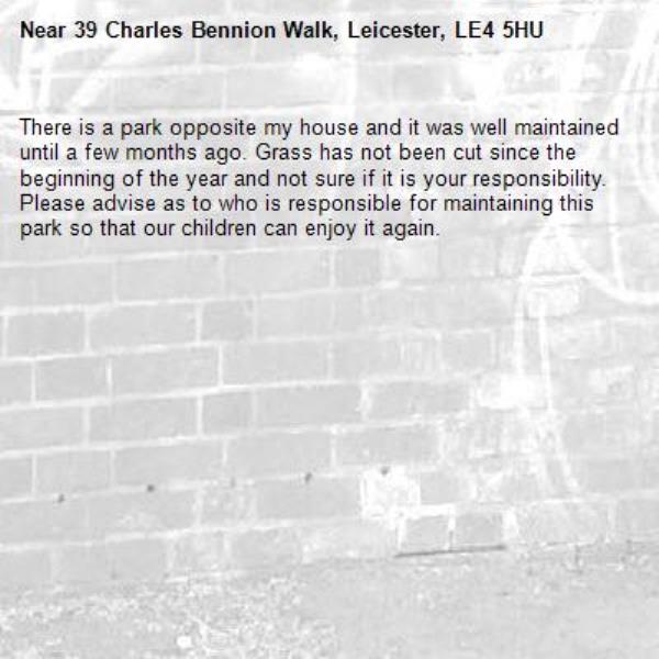 There is a park opposite my house and it was well maintained until a few months ago. Grass has not been cut since the beginning of the year and not sure if it is your responsibility. Please advise as to who is responsible for maintaining this park so that our children can enjoy it again. -39 Charles Bennion Walk, Leicester, LE4 5HU