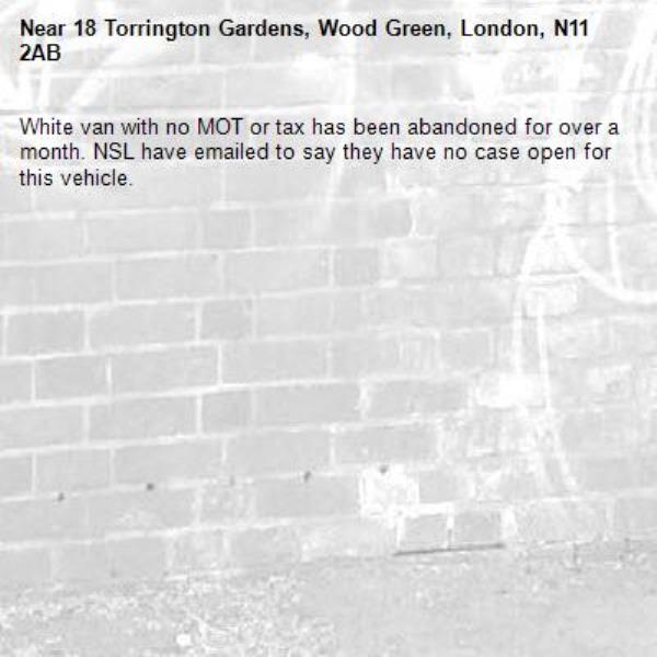 White van with no MOT or tax has been abandoned for over a month. NSL have emailed to say they have no case open for this vehicle.-18 Torrington Gardens, Wood Green, London, N11 2AB