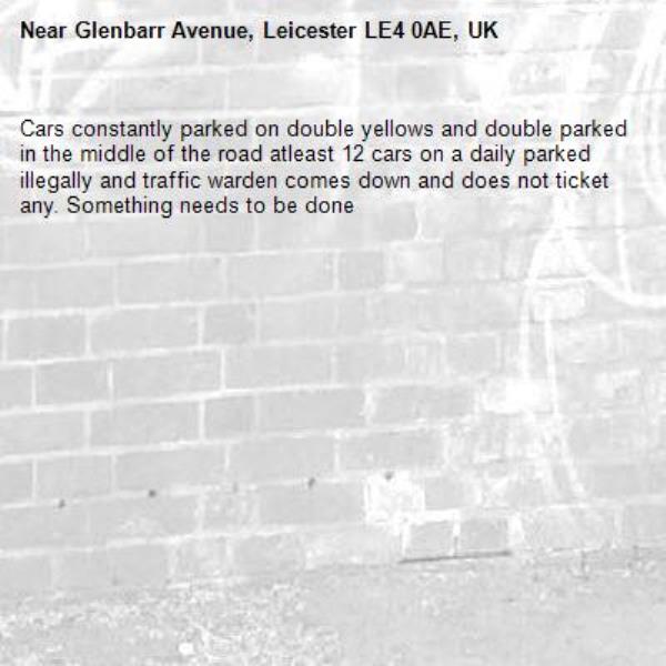 Cars constantly parked on double yellows and double parked in the middle of the road atleast 12 cars on a daily parked illegally and traffic warden comes down and does not ticket any. Something needs to be done -Glenbarr Avenue, Leicester LE4 0AE, UK
