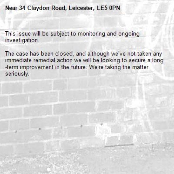 This issue will be subject to monitoring and ongoing investigation.

The case has been closed, and although we’ve not taken any immediate remedial action we will be looking to secure a long-term improvement in the future. We’re taking the matter seriously.
-34 Claydon Road, Leicester, LE5 0PN