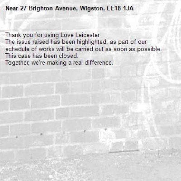 Thank you for using Love Leicester 
The issue raised has been highlighted, as part of our schedule of works will be carried out as soon as possible.
This case has been closed.
Together, we’re making a real difference.
-27 Brighton Avenue, Wigston, LE18 1JA
