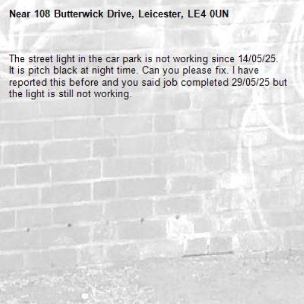 The street light in the car park is not working since 14/05/25. It is pitch black at night time. Can you please fix. I have reported this before and you said job completed 29/05/25 but the light is still not working.-108 Butterwick Drive, Leicester, LE4 0UN