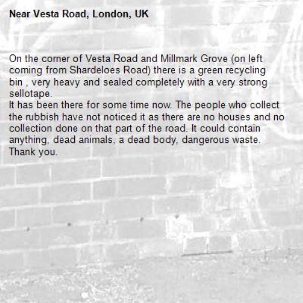 On the corner of Vesta Road and Millmark Grove (on left coming from Shardeloes Road) there is a green recycling bin , very heavy and sealed completely with a very strong sellotape.
It has been there for some time now. The people who collect the rubbish have not noticed it as there are no houses and no collection done on that part of the road. It could contain anything, dead animals, a dead body, dangerous waste. Thank you.-Vesta Road, London, UK