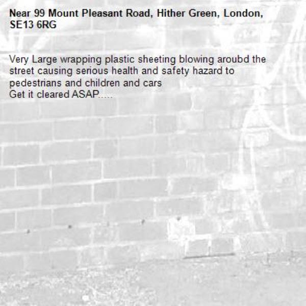 Very Large wrapping plastic sheeting blowing aroubd the street causing serious health and safety hazard to pedestrians and children and cars 
Get it cleared ASAP.....-99 Mount Pleasant Road, Hither Green, London, SE13 6RG