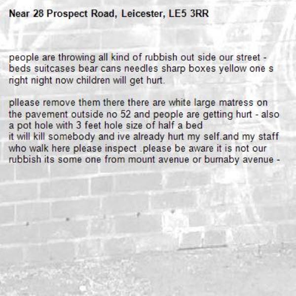 people are throwing all kind of rubbish out side our street - beds suitcases bear cans needles sharp boxes yellow one s right night now children will get hurt.

pllease remove them there there are white large matress on the pavement outside no 52 and people are getting hurt - also a pot hole with 3 feet hole size of half a bed
it will kill somebody and ive already hurt my self.and my staff who walk here please inspect .please be aware it is not our rubbish its some one from mount avenue or burnaby avenue --28 Prospect Road, Leicester, LE5 3RR