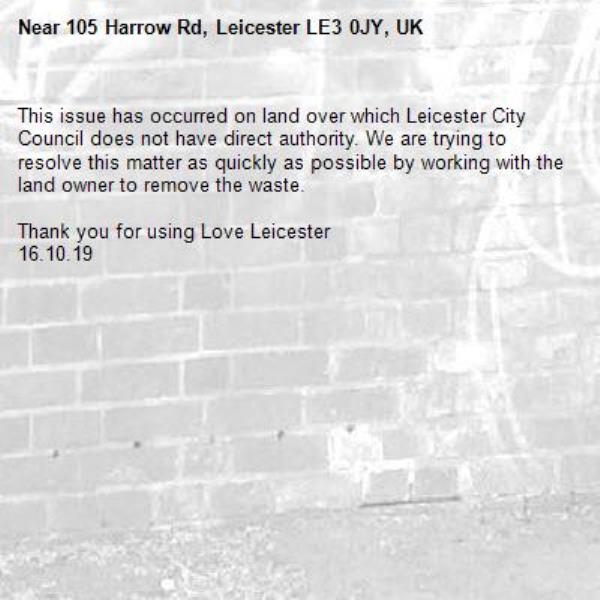This issue has occurred on land over which Leicester City Council does not have direct authority. We are trying to resolve this matter as quickly as possible by working with the land owner to remove the waste.  

Thank you for using Love Leicester
16.10.19-105 Harrow Rd, Leicester LE3 0JY, UK