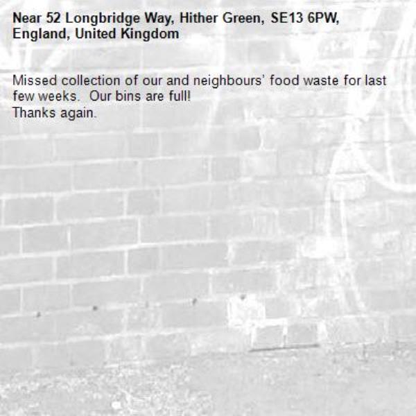 Missed collection of our and neighbours’ food waste for last few weeks.  Our bins are full!
Thanks again.  -52 Longbridge Way, Hither Green, SE13 6PW, England, United Kingdom