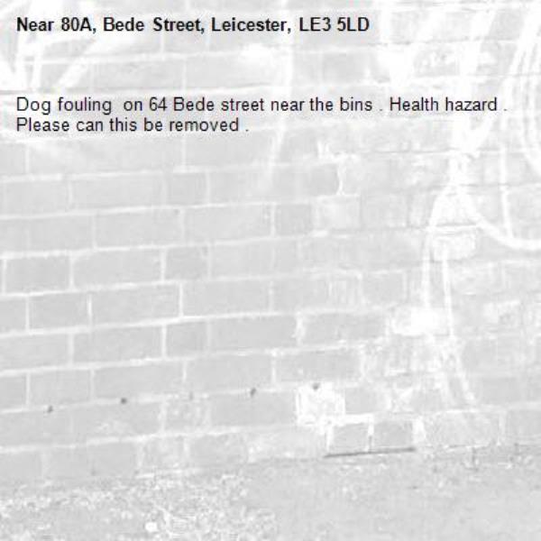 Dog fouling  on 64 Bede street near the bins . Health hazard . Please can this be removed . -80A, Bede Street, Leicester, LE3 5LD