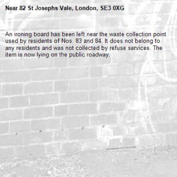 An ironing board has been left near the waste collection point used by residents of Nos. 83 and 84. It does not belong to any residents and was not collected by refuse services. The item is now lying on the public roadway.-82 St Josephs Vale, London, SE3 0XG
