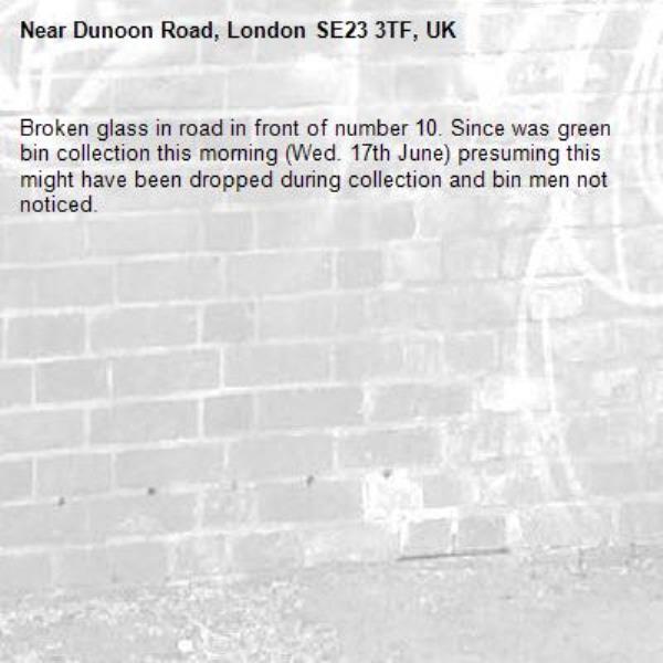 Broken glass in road in front of number 10. Since was green bin collection this morning (Wed. 17th June) presuming this might have been dropped during collection and bin men not noticed.-Dunoon Road, London SE23 3TF, UK