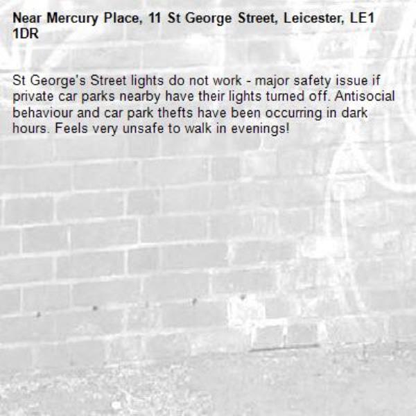 St George's Street lights do not work - major safety issue if private car parks nearby have their lights turned off. Antisocial behaviour and car park thefts have been occurring in dark hours. Feels very unsafe to walk in evenings!-Mercury Place, 11 St George Street, Leicester, LE1 1DR