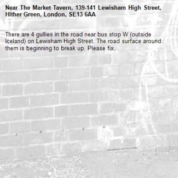 There are 4 gullies in the road near bus stop W (outside Iceland) on Lewisham High Street. The road surface around them is beginning to break up. Please fix.
-The Market Tavern, 139-141 Lewisham High Street, Hither Green, London, SE13 6AA