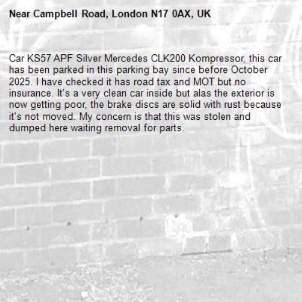 Car KS57 APF Silver Mercedes CLK200 Kompressor, this car has been parked in this parking bay since before October 2025. I have checked it has road tax and MOT but no insurance. It's a very clean car inside but alas the exterior is now getting poor, the brake discs are solid with rust because it's not moved. My concern is that this was stolen and dumped here waiting removal for parts.   -Campbell Road, London N17 0AX, UK
