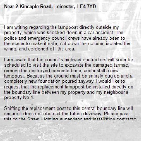 I am writing regarding the lamppost directly outside my property, which was knocked down in a car accident. The police and emergency council crews have already been to the scene to make it safe, cut down the column, isolated the wiring, and cordoned off the area.

I am aware that the council's highway contractors will soon be scheduled to visit the site to excavate the damaged tarmac, remove the destroyed concrete base, and install a new lamppost. Because the ground must be entirely dug up and a completely new foundation poured anyway, I would like to request that the replacement lamppost be installed directly on the boundary line between my property and my neighbour's property No 4.

Shifting the replacement post to this central boundary line will ensure it does not obstruct the future driveway. Please pass this to the Street Lighting supervisor and installation contractor as an urgent matter so this adjustment can be reviewed before the new concrete foundation is poured.

-2 Kincaple Road, Leicester, LE4 7YD