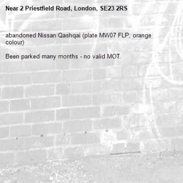 abandoned Nissan Qashqai (plate MW07 FLP; orange colour)

Been parked many months - no valid MOT.-2 Priestfield Road, London, SE23 2RS