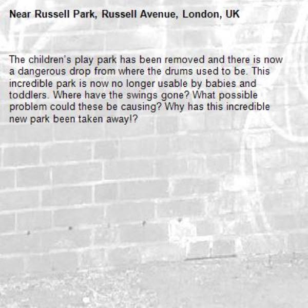 The children’s play park has been removed and there is now a dangerous drop from where the drums used to be. This incredible park is now no longer usable by babies and toddlers. Where have the swings gone? What possible problem could these be causing? Why has this incredible new park been taken away!? -Russell Park, Russell Avenue, London, UK