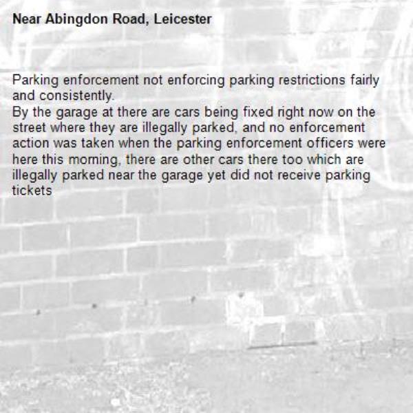 Parking enforcement not enforcing parking restrictions fairly and consistently.
By the garage at there are cars being fixed right now on the street where they are illegally parked, and no enforcement action was taken when the parking enforcement officers were here this morning, there are other cars there too which are illegally parked near the garage yet did not receive parking tickets -Abingdon Road, Leicester